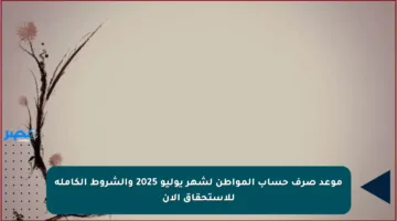موعد صرف حساب المواطن لشهر يوليو 2025 والشروط الكاملة للاستحقاق الآن